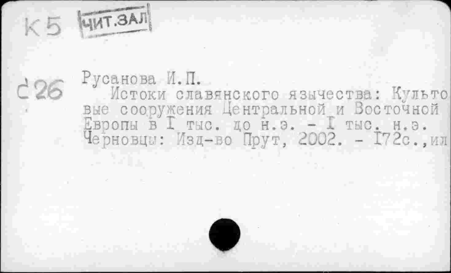 ﻿;<5
Č26
Русанова И.П.
Истоки славянского язычества: Культе вые сооружения Центральной и Восточной Европы в I тыс. до н.э. - I тыс. н.э. Черновцы: Изц-во Прут, 2002. - 172с.,ил